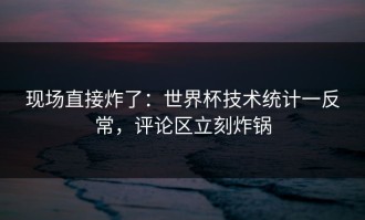 现场直接炸了：世界杯技术统计一反常，评论区立刻炸锅