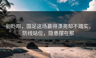 别眨眼，国足这场赢得漂亮却不踏实，防线站位，隐患摆在那