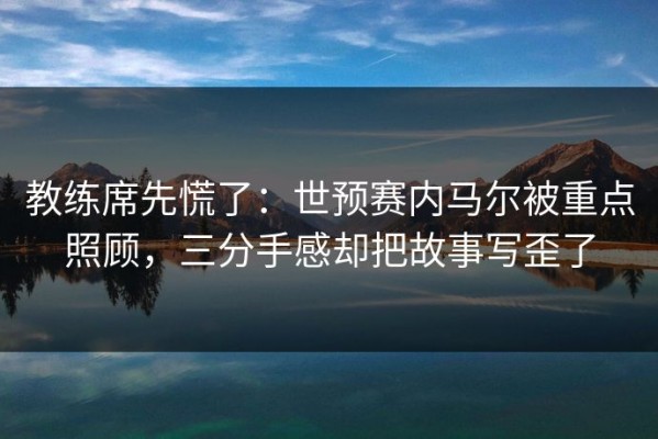 教练席先慌了：世预赛内马尔被重点照顾，三分手感却把故事写歪了