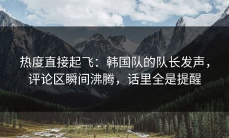 热度直接起飞：韩国队的队长发声，评论区瞬间沸腾，话里全是提醒