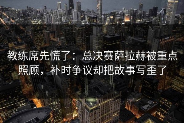 教练席先慌了：总决赛萨拉赫被重点照顾，补时争议却把故事写歪了