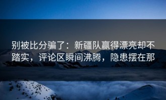 别被比分骗了：新疆队赢得漂亮却不踏实，评论区瞬间沸腾，隐患摆在那