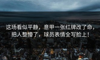 这场看似平静，意甲一张红牌改了命，把人整懵了，球员表情全写脸上！