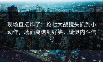 现场直接炸了：抢七大战镜头抓到小动作，场面离谱到好笑，疑似内斗信号
