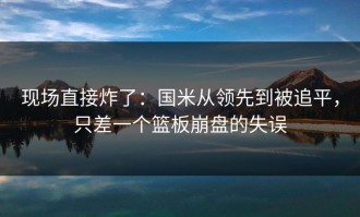 现场直接炸了：国米从领先到被追平，只差一个篮板崩盘的失误