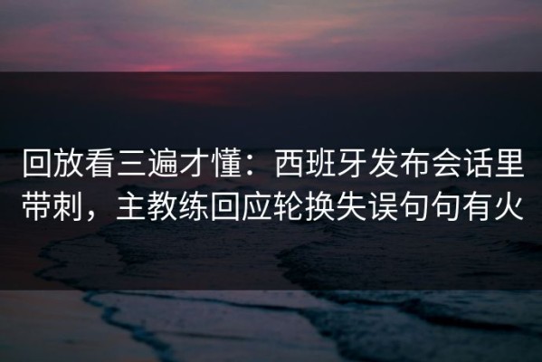 回放看三遍才懂：西班牙发布会话里带刺，主教练回应轮换失误句句有火