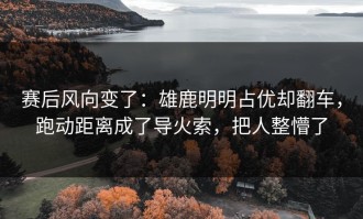 赛后风向变了：雄鹿明明占优却翻车，跑动距离成了导火索，把人整懵了