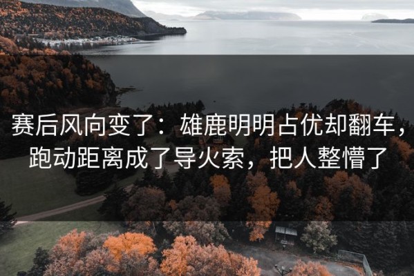 赛后风向变了：雄鹿明明占优却翻车，跑动距离成了导火索，把人整懵了