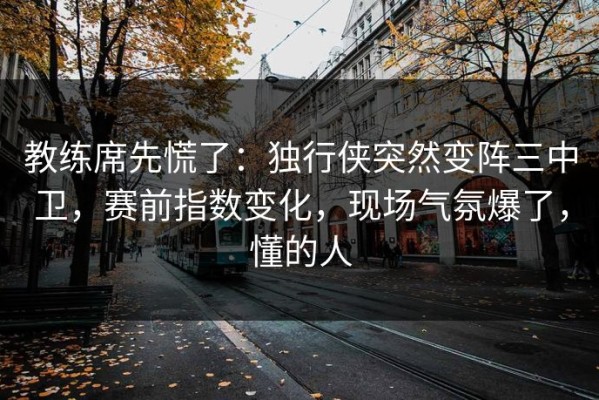 教练席先慌了：独行侠突然变阵三中卫，赛前指数变化，现场气氛爆了，懂的人