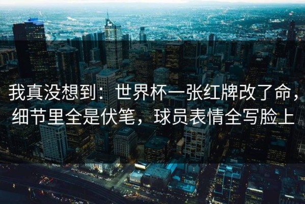 我真没想到：世界杯一张红牌改了命，细节里全是伏笔，球员表情全写脸上