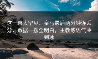这一幕太罕见：皇马最后两分钟连丢分，数据一摆全明白，主教练语气冷到冰