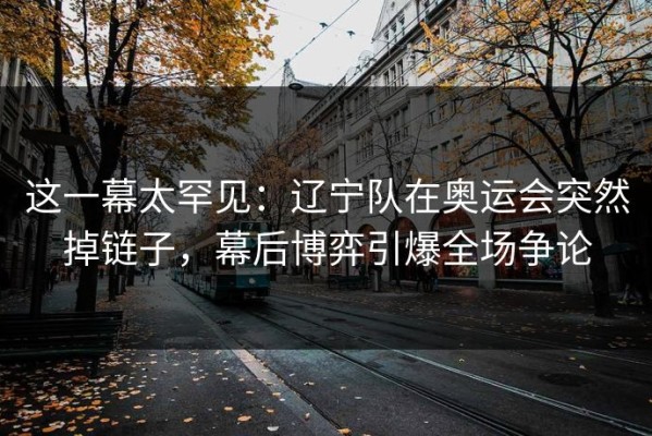 这一幕太罕见：辽宁队在奥运会突然掉链子，幕后博弈引爆全场争论