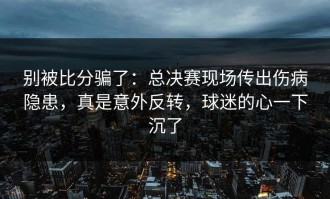 别被比分骗了：总决赛现场传出伤病隐患，真是意外反转，球迷的心一下沉了