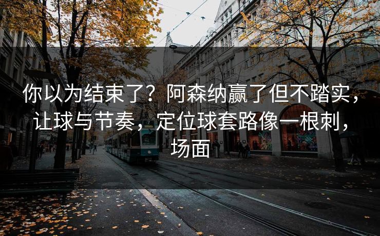 你以为结束了？阿森纳赢了但不踏实，让球与节奏，定位球套路像一根刺，场面