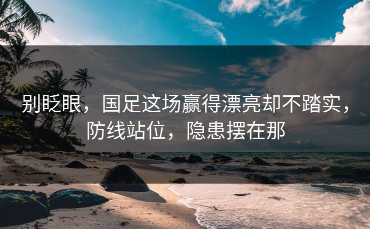 别眨眼，国足这场赢得漂亮却不踏实，防线站位，隐患摆在那