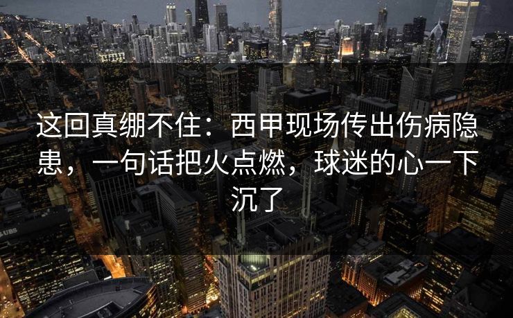 这回真绷不住：西甲现场传出伤病隐患，一句话把火点燃，球迷的心一下沉了