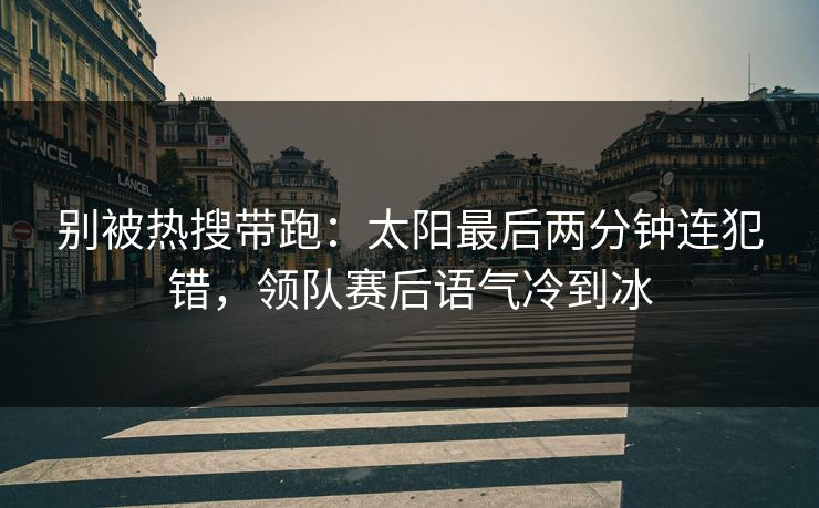 别被热搜带跑：太阳最后两分钟连犯错，领队赛后语气冷到冰