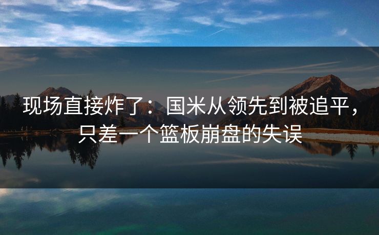 现场直接炸了：国米从领先到被追平，只差一个篮板崩盘的失误