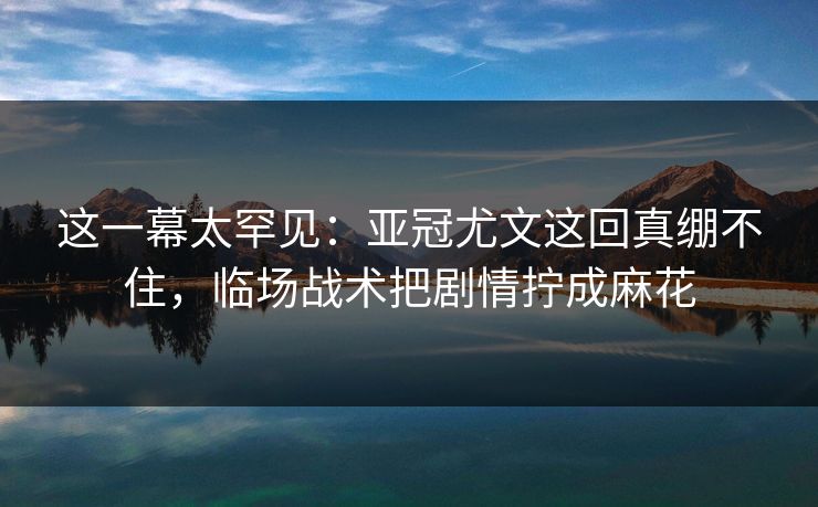 这一幕太罕见：亚冠尤文这回真绷不住，临场战术把剧情拧成麻花