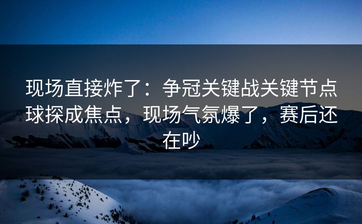 现场直接炸了：争冠关键战关键节点球探成焦点，现场气氛爆了，赛后还在吵