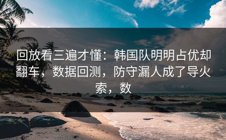 回放看三遍才懂：韩国队明明占优却翻车，数据回测，防守漏人成了导火索，数