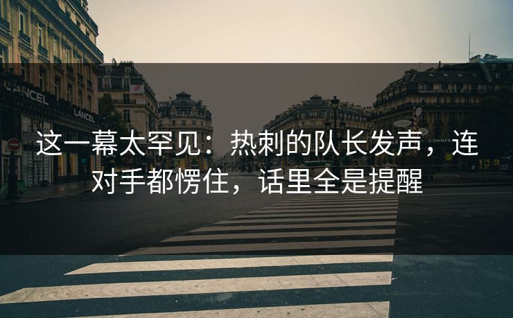 这一幕太罕见：热刺的队长发声，连对手都愣住，话里全是提醒