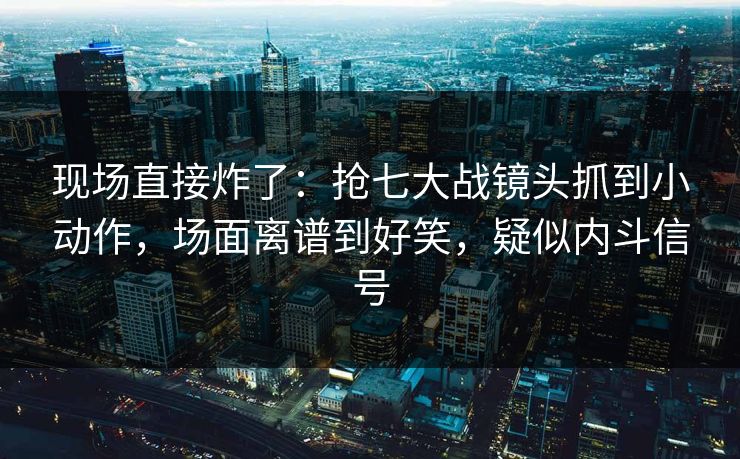 现场直接炸了:抢七大战镜头抓到小动作,场面离谱到好笑,疑似内斗信号 现场直接炸了:抢七大战镜头抓到小动作,场面离谱到好笑,疑似内斗信号