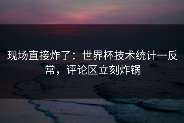 现场直接炸了：世界杯技术统计一反常，评论区立刻炸锅