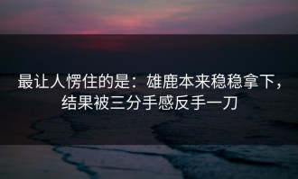 最让人愣住的是：雄鹿本来稳稳拿下，结果被三分手感反手一刀