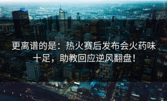 更离谱的是：热火赛后发布会火药味十足，助教回应逆风翻盘！