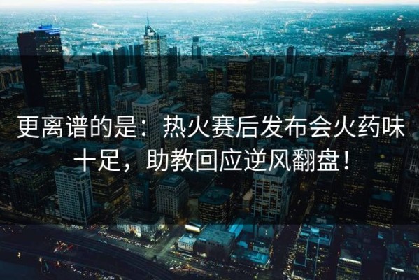 更离谱的是：热火赛后发布会火药味十足，助教回应逆风翻盘！