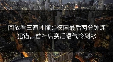 回放看三遍才懂：德国最后两分钟连犯错，替补席赛后语气冷到冰