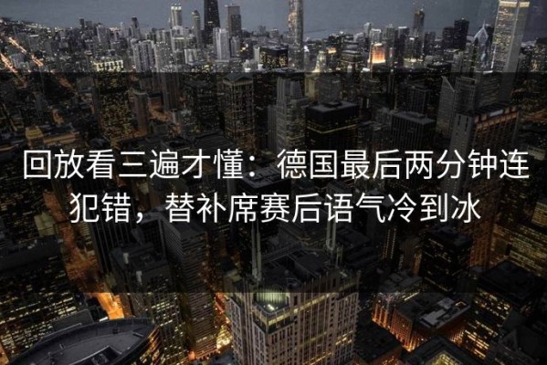 回放看三遍才懂：德国最后两分钟连犯错，替补席赛后语气冷到冰