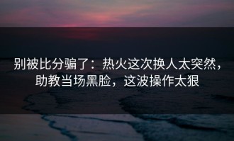 别被比分骗了：热火这次换人太突然，助教当场黑脸，这波操作太狠