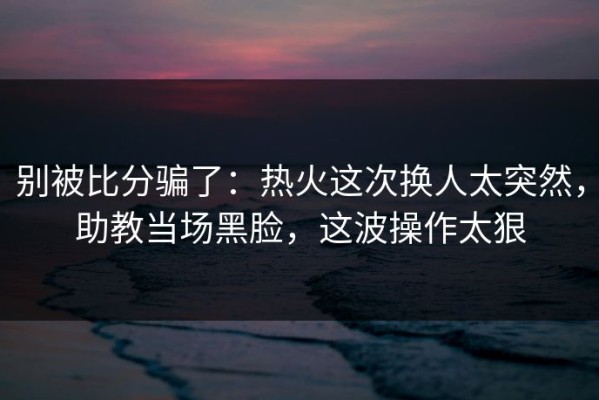 别被比分骗了：热火这次换人太突然，助教当场黑脸，这波操作太狠