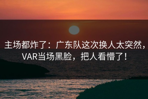 主场都炸了：广东队这次换人太突然，VAR当场黑脸，把人看懵了！