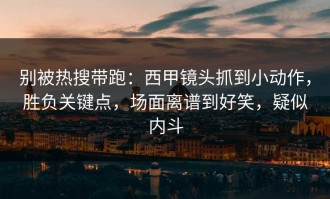 别被热搜带跑：西甲镜头抓到小动作，胜负关键点，场面离谱到好笑，疑似内斗