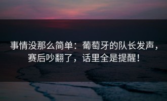 事情没那么简单：葡萄牙的队长发声，赛后吵翻了，话里全是提醒！