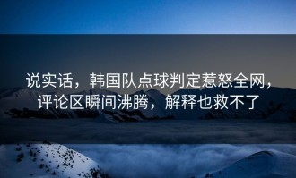 说实话，韩国队点球判定惹怒全网，评论区瞬间沸腾，解释也救不了