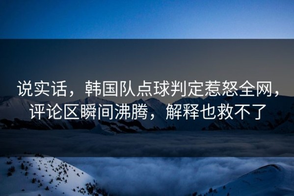 说实话，韩国队点球判定惹怒全网，评论区瞬间沸腾，解释也救不了