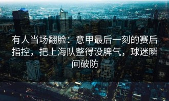 有人当场翻脸：意甲最后一刻的赛后指控，把上海队整得没脾气，球迷瞬间破防