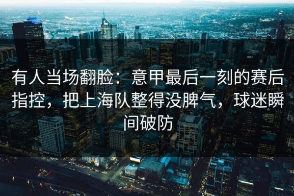 有人当场翻脸：意甲最后一刻的赛后指控，把上海队整得没脾气，球迷瞬间破防