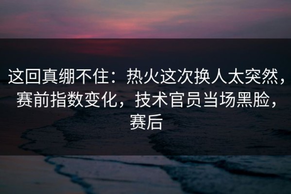 这回真绷不住：热火这次换人太突然，赛前指数变化，技术官员当场黑脸，赛后