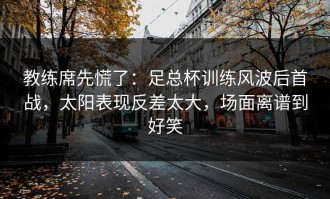 教练席先慌了：足总杯训练风波后首战，太阳表现反差太大，场面离谱到好笑