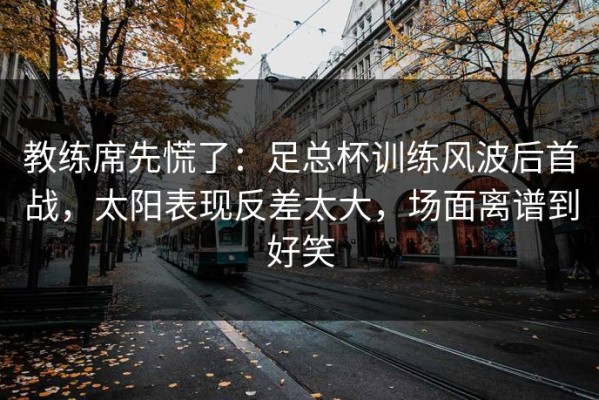 教练席先慌了：足总杯训练风波后首战，太阳表现反差太大，场面离谱到好笑