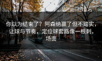 你以为结束了？阿森纳赢了但不踏实，让球与节奏，定位球套路像一根刺，场面