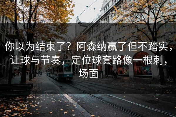 你以为结束了？阿森纳赢了但不踏实，让球与节奏，定位球套路像一根刺，场面