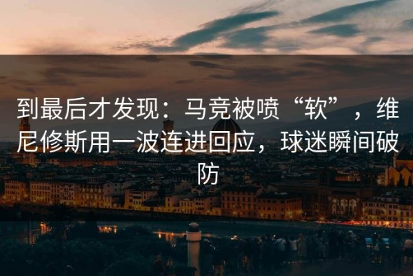 到最后才发现：马竞被喷“软”，维尼修斯用一波连进回应，球迷瞬间破防