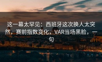 这一幕太罕见：西班牙这次换人太突然，赛前指数变化，VAR当场黑脸，一句