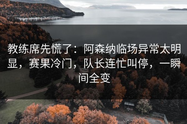 教练席先慌了：阿森纳临场异常太明显，赛果冷门，队长连忙叫停，一瞬间全变
